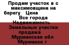 Продам участок в с.максимовщина на берегу › Цена ­ 1 000 000 - Все города Недвижимость » Земельные участки продажа   . Мурманская обл.,Мурманск г.